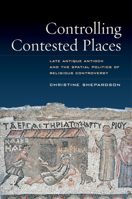 Controlling Contested Places: Late Antique Antioch and the Spatial Politics of Religious Controversy 0520303377 Book Cover