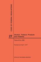 Code of Federal Regulations Title 27, Alcohol, Tobacco Products and Firearms, Parts 40-399, 2017 164024106X Book Cover