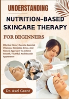 UNDERSTANDING NUTRITION-BASED SKINCARE THERAPY FOR BEGINNERS: Effective Dietary Secrets, Essential Vitamins, Remedies, Detox, And Natural Approach To Achieve Smooth, Youthful, And Nourish Appearance B0FKHGF1ST Book Cover