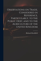 Observations on Trade, Considered in Reference, Particularly, to the Public Debt and to the Agriculture of the United Kingdom 1014493625 Book Cover