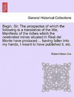 Begin. Sir, The prospectus of which the following is a translation of the title, Manifesto of the riches which the celebrated mines situated in Real ... my hands, I meant to have published it, etc. 1241504849 Book Cover