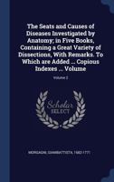 The Seats and Causes of Diseases Investigated by Anatomy; in Five Books, Containing a Great Variety of Dissections, With Remarks. To Which are Added ... Copious Indexes ... Volume; Volume 2 1019234601 Book Cover
