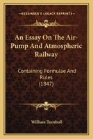 An Essay on the Air-Pump and Atmospheric Railway: Containing Formulæ and Rules, for Calculating the Various Quantities Contained in Mr. Robert ... of the Chester and Holyhead Railway Company 1166434974 Book Cover