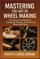 MASTERING THE ART OF WHEEL MAKING: The Ultimate Handbook For Designing, Shaping, And Perfecting Wheels With Ease B0FK4NXSL5 Book Cover