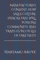 MANUFACTURED CONSENT: HOW SALES CULTURE HIJACKS FREE WILL, POISONS COMMUNITY, AND TRAPS US IN CYCLES OF FAKE NEED B0FK4YLM6P Book Cover
