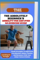 THE ABSOLUTELY BEGINNER’S MOBILITY FOR MEN OVER 40 EXERCISE GUIDE: Gentle Strategies To Rejuvenate Coordination, Relieve Tension, And Reconnect With Your Body’s Natural Motion B0FMPK8DWZ Book Cover