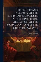 The Benefit And Necessity Of The Christian Sacraments And The Perpetual Obligation Of The Moral Law To Keep The Christian Sabbath: Considered In Four ... Preached Before The University Of Oxford .. 1247288110 Book Cover