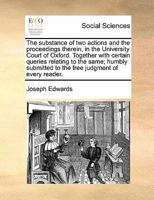 The substance of two actions and the proceedings therein, in the University Court of Oxford. Together with certain queries relating to the same; humbly submitted to the free judgement of every reader. 1140842730 Book Cover