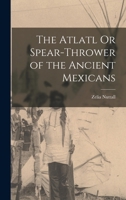 Atlatl or Spear Thrower of the Ancient Mexicans 1891 (Harvard University Peabody Museum Papers, Volumes 1 and 3) 1015538606 Book Cover