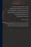 A Declaration and Remonstrance of the Distressed and Bleeding Frontier Inhabitants of the Province of Pennsylvania: Presented by Them to the ... the Causes of Their Late Discontent And... 1275653316 Book Cover