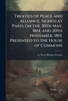 Treaties of Peace and Alliance; Signed at Paris, on the 30th May, 1814, and 20th November, 1815. Presented to the House of Commons 1024122328 Book Cover