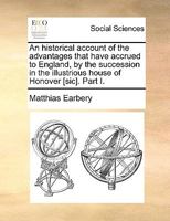 An Historical Account of the Advantages That Have Accrued to England by the Succession in the Illustrious House of Honover Sic. Part I 134220851X Book Cover