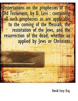 Dissertations on the prophecies of the Old Testament: containing all such prophecies as are applicable to the coming of the Messiah, the restoration ... whether so applied by Jews or Christians 1175132497 Book Cover