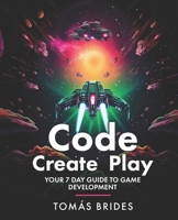 Code, Create, Play: Your 7 Day Guide to Game Development B0CTV74G2D Book Cover