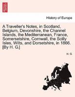 A Traveller's Notes, in Scotland, Belgium, Devonshire, the Channel Islands, the Mediterranean, France, Somersetshire, Cornwall, the Scilly Isles, Wilts, and Dorsetshire, in 1866. [By H. G.] 1241516766 Book Cover