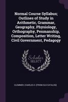 Normal Course Syllabus; Outlines of Study in Arithmetic, Grammar, Geography, Physiology, Orthography, Penmanship, Composition, Letter Writing, Civil Government, Pedagogy 1342088077 Book Cover