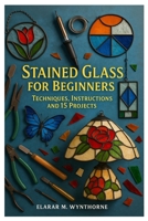 Stained Glass For Beginners: Techniques, Instructions And 15 Projects: Master The Art Of Stained Glass: A Complete Beginner’s Guide To Cutting, Foiling, And Soldering With Creative Home Projects B0FVDVDP25 Book Cover