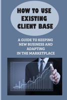 How To Use Existing Client Base: A Guide To Keeping New Business And Adapting In The Marketplace: Existing Client Base B09CFVJBBT Book Cover