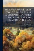 Histoire Complete Des Fetes Celebrees a Lille A L'Occasion Du Jubile Seculaire de Notre-Dame de La Treille... 1272217078 Book Cover