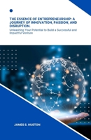The Essence of Entrepreneurship: A Journey of Innovation, Passion, and Disruption.: Unleashing Your Potential to Build a Successful and Impactful Venture B0CPJ6PNSS Book Cover