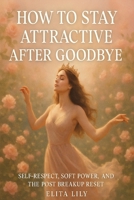 HOW TO STAY ATTRACTIVE AFTER GOODBYE: Self-Respect, Soft Power, and the Post-Breakup Reset B0G23LW21L Book Cover