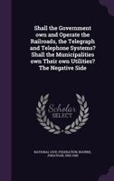 Shall the Government own and Operate the Railroads, the Telegraph and Telephone Systems? Shall the Municipalities own Their own Utilities? The Negative Side 1355482534 Book Cover