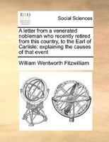 First Letter. A Letter From a Venerated Nobleman, Recently Retired From This Country, to the Earl of Carlisle: Explaining the Causes of That Event 1014577810 Book Cover