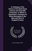 A Catalogue of the Library of the Bath Royal Literary and Scientific Institution. to Which Is Appended a Catalogue of Books Belonging to the Bath and West of England Society 1358567204 Book Cover