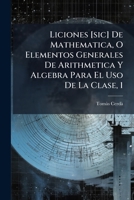Liciones de Mathematica: O Elementos Generales de Arithmetica, y Algebra Para El USO de La Clase, Volume 1 1141877228 Book Cover