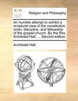 An humble attempt to exhibit a scriptural view of the constitution, order, discipline, and fellowship of the gospel-church. By the Rev. Archibald Hall, ... Second edition. 1140873741 Book Cover