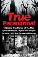 True Paranormal: 12 Bizarre True Stories Of The Most Spookiest Places, Objects And People: Encounters With True Paranormal Hauntings 1533003815 Book Cover