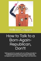 How to Talk to a Born-Again-Republican, Don't!: Talking points for people who are willing and able to comprehend actual facts on common topics like Immigration, gun control, Single Payer and abortion. 1691057711 Book Cover