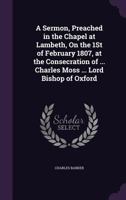 A Sermon, Preached in the Chapel at Lambeth, On the 1St of February 1807, at the Consecration of ... Charles Moss ... Lord Bishop of Oxford 1359307249 Book Cover