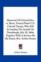 Memorial Of Colonel John A. Bross, Twenty-Ninth U.S. Colored Troops, Who Fell In Leading The Assault On Petersburgh, July 30, 1864; Together With A Sermon By His Pastor, Rev. Arthur Swazey 1275839894 Book Cover