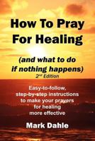 How to Pray for Healing (and What to Do If Nothing Happens) 2nd Edition: Easy-To-Follow, Step-By-Step Instructions to Make Your Prayers for Healing More Effective 1466385405 Book Cover