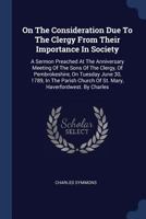 On the Consideration Due to the Clergy from Their Importance in Society: A Sermon Preached at the Anniversary Meeting of the Sons of the Clergy, of Pembrokeshire, on Tuesday June 30, 1789, in the Pari 1340465442 Book Cover