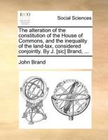The alteration of the constitution of the House of Commons, and the inequality of the land-tax, considered conjointly. By J. [sic] Brand, ... 1279438940 Book Cover