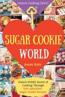 Welcome to Sugar Cookie World: Unlock EVERY Secret of Cooking Through 500 AMAZING Sugar Cookie Recipes (Sugar Cookie Murder, Chocolate Chip Cookie Murder, Cookie Dough Cookbook, ...) (Unlock Cooking,  1542667240 Book Cover