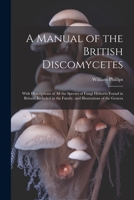 A Manual of the British Discomycetes: With Descriptions of all the Species of Fungi Hitherto Found in Britain, Included in the Family, and Illustrations of the Genera 1021486078 Book Cover