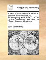 A sermon preached at the visitation held at Church Stretton, on Thursday May XVIII, M.DCC.LXXVI. By John Mainwaring, B.D. Rector of Church Stretton, Shropshire; ... 1170554490 Book Cover