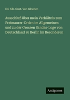 Ausschluß über mein Verhältnis zum Freimaurer-Orden im Allgemeinen und zu der Grossen Sandes-Loge von Deutschland zu Berlin im Besonderen (German Edition) 356330114X Book Cover