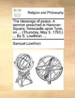 The Blessings of Peace. a Sermon Preached in Hanover-Square, Newcastle Upon Tyne, on ... (Thursday, May 5, 1763, ) ... by S. Lowthion. 1377237125 Book Cover