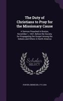 The Duty of Christians to Pray for the Missionary Cause: A Sermon Preached in Boston, November 1, 1827, Before the Society for Propagating the Gospel Among the Indians and Others in North America 1014744970 Book Cover