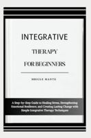 INTEGRATIVE THERAPY FOR BEGINNERS: A Step-by-Step Guide to Healing Stress, Strengthening Emotional Resilience, and Creating Lasting Change with Simple Integrative Therapy Techniques B0G4MP5SGQ Book Cover
