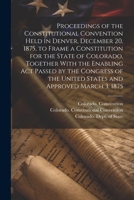 Proceedings of the Constitutional Convention Held in Denver, December 20, 1875, to Frame a Constitution for the State of Colorado, Together With the ... the United States and Approved March 3, 1875 1021520624 Book Cover