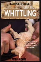 Complete Guide to Whittling: A Simple Complete Step By Step Manual Guide On How To Make Basic Friendly Whittling Project For Kids And Adult With Complete Pictorial Illustrations, Tips And Tricks. B089M2H6P7 Book Cover