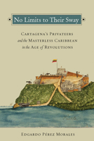 No Limits to Their Sway: Cartagena's Privateers and the Masterless Caribbean in the Age of Revolutions 0826521924 Book Cover