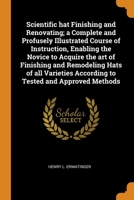 Scientific hat Finishing and Renovating; a Complete and Profusely Illustrated Course of Instruction, Enabling the Novice to Acquire the art of ... According to Tested and Approved Methods 0344498638 Book Cover