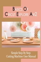 Basics Of Cricut Explore Air2: Simple Step By Step Cutting Machine User Manual: What Materials Can I Cut With Cricut Explore B09DJ91LCN Book Cover