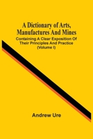 A Dictionary Of Arts, Manufactures And Mines: Containing A Clear Exposition Of Their Principles And Practice 114551605X Book Cover